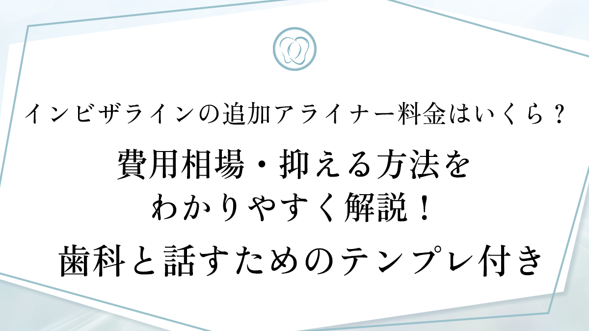 インビザラインの追加アライナー料金はいくら？費用相場・抑える方法をわかりやすく解説！歯科と話すためのテンプレ付き
