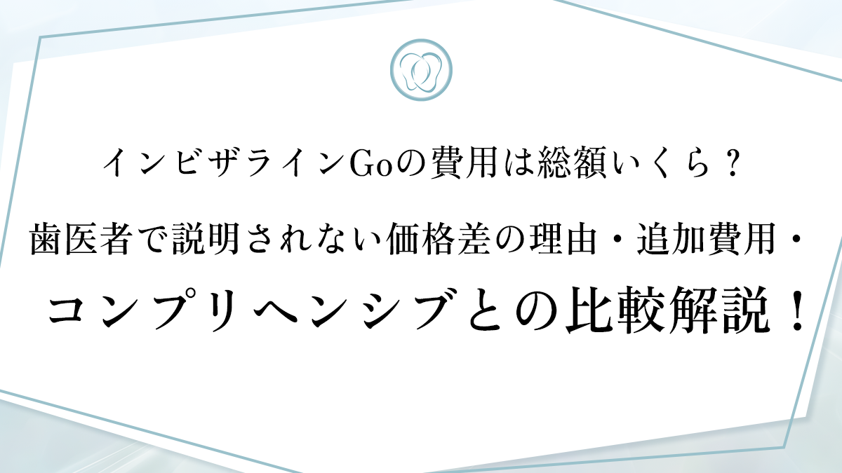 インビザラインGoの費用は総額いくら？歯医者で説明されない価格差の理由・追加費用・コンプリヘンシブとの比較解説！