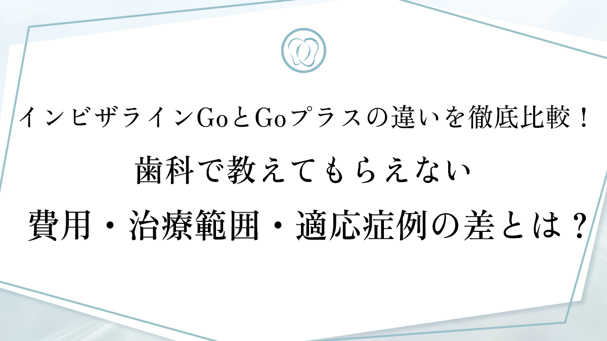 インビザラインGoとGoプラスの違いを徹底比較！歯科で教えてもらえない費用・治療範囲・適応症例の差とは？