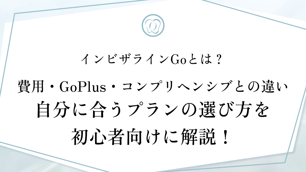 インビザラインGoとは？ 費用・GoPlus・コンプリヘンシブとの違い・ 自分に合うプランの選び方を初心者向けに解説！