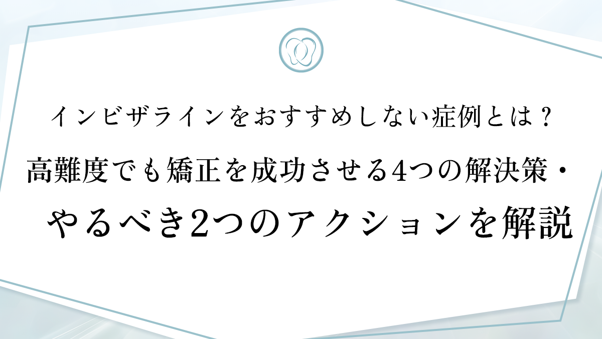 インビザラインをおすすめしない症例とは？高難度でも矯正を成功させる4つの解決策・やるべき2つのアクションを解説