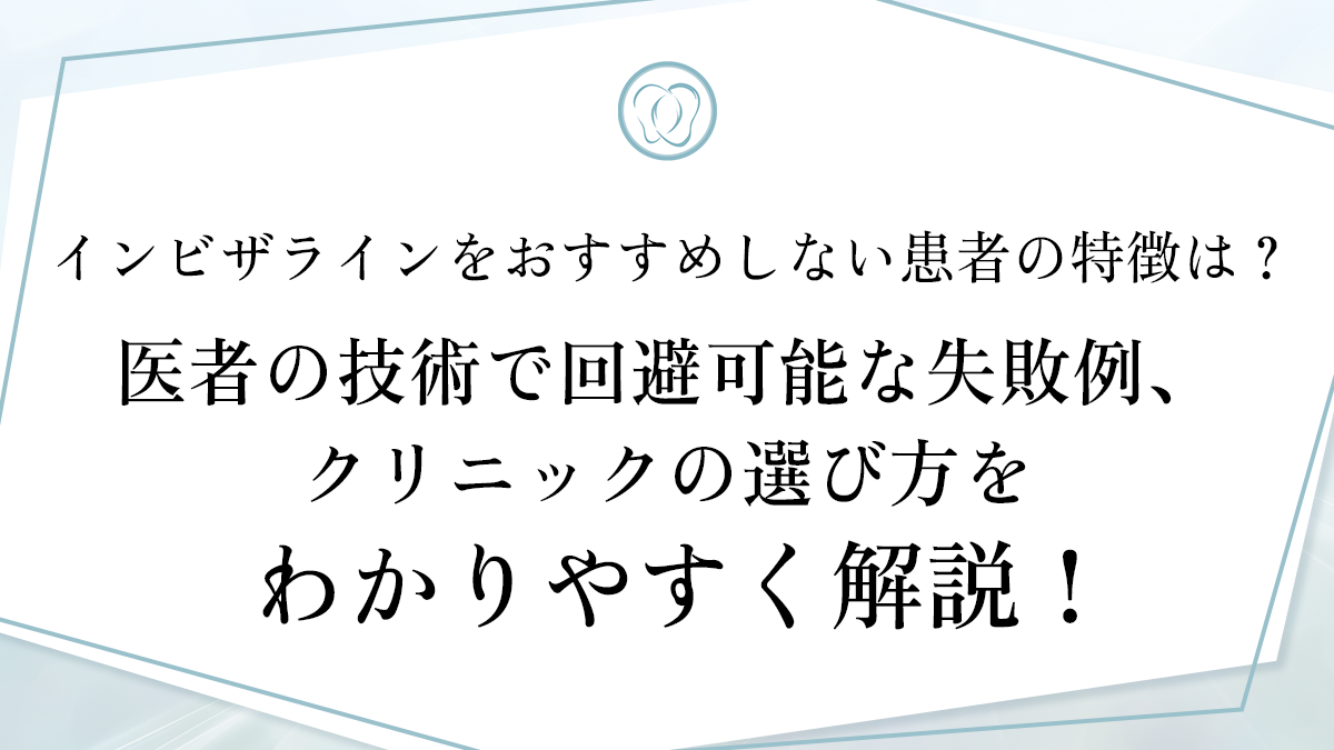 インビザラインをおすすめしない患者の特徴は？医者の技術で回避可能な失敗例、クリニックの選び方をわかりやすく解説！