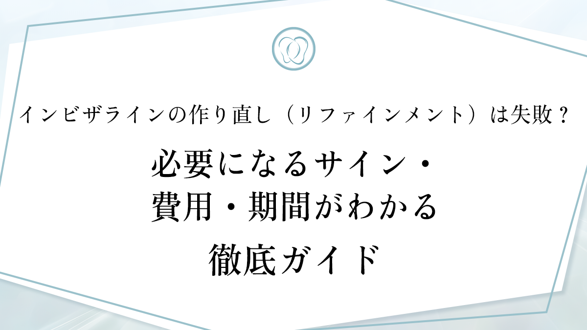 インビザラインの作り直し（リファインメント）は失敗？必要になるサイン・費用・期間がわかる徹底ガイド