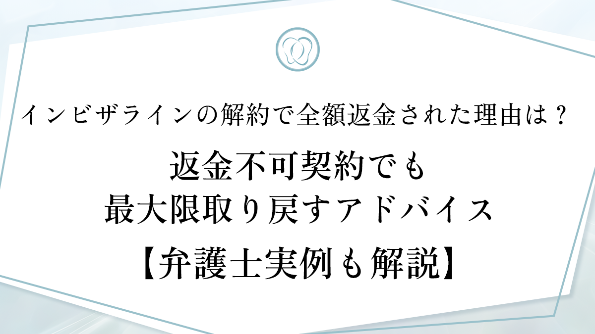 インビザラインの解約で全額返金された理由は？ 返金不可契約でも最大限取り戻すアドバイス【弁護士実例も解説】