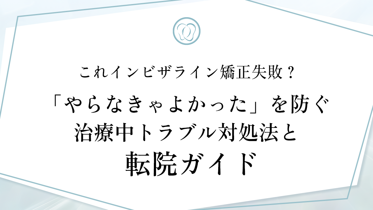 これインビザライン矯正失敗？「やらなきゃよかった」を防ぐ治療中トラブル対処法と転院ガイド