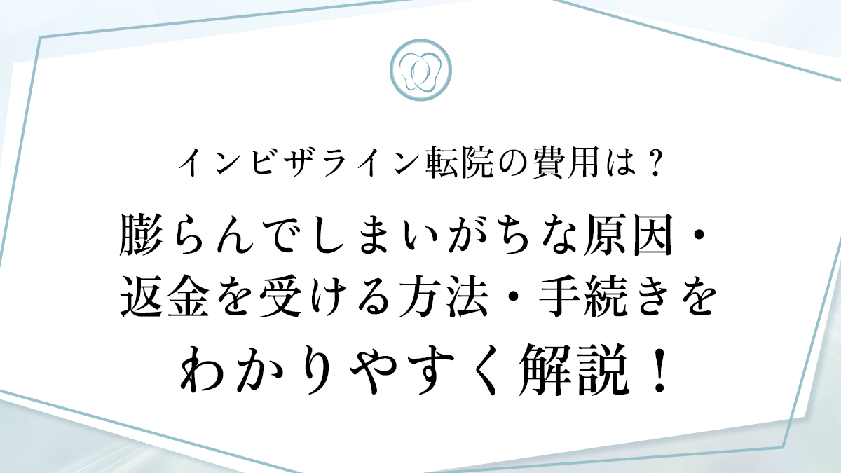 インビザライン転院の費用は？膨らんでしまいがちな原因・返金を受ける方法・手続きをわかりやすく解説！